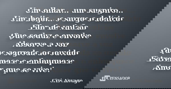 Um olhar... um suspiro... Um beijo... e surge o delírio Flor de vulcão Que seduz e envolve Absorve a voz Que segreda ao ouvido Estremece e enlouquece Amor que s... Frase de Cris Anvago.