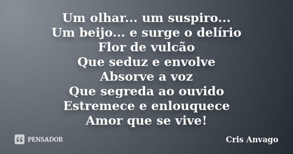 Um olhar... um suspiro... Um beijo... e surge o delírio Flor de vulcão Que seduz e envolve Absorve a voz Que segreda ao ouvido Estremece e enlouquece Amor que s... Frase de Cris Anvago.