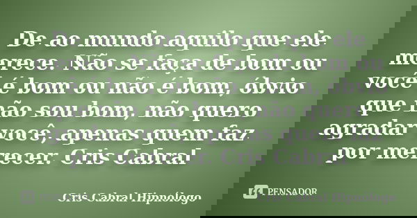 De ao mundo aquilo que ele merece. Não se faça de bom ou você é bom ou não é bom, óbvio que não sou bom, não quero agradar você, apenas quem faz por merecer. Cr... Frase de Cris Cabral Hipnólogo.