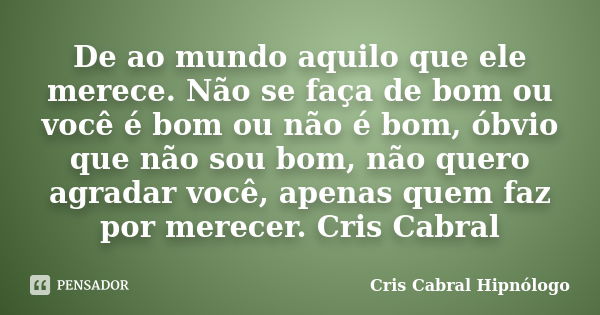 De ao mundo aquilo que ele merece. Não se faça de bom ou você é bom ou não é bom, óbvio que não sou bom, não quero agradar você, apenas quem faz por merecer. Cr... Frase de Cris Cabral Hipnólogo.