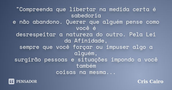 "Compreenda que libertar na medida certa é sabedoria e não abandono. Querer que alguém pense como você é desrespeitar a natureza do outro. Pela Lei da Afin... Frase de Cris Cairo.