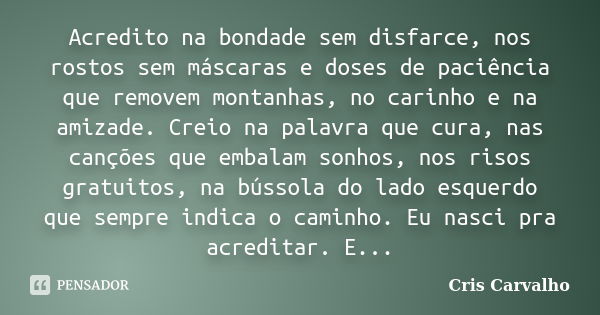 Acredito na bondade sem disfarce, nos rostos sem máscaras e doses de paciência que removem montanhas, no carinho e na amizade. Creio na palavra que cura, nas ca... Frase de Cris Carvalho.