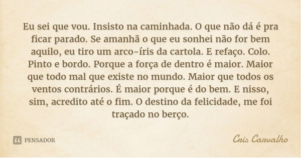 Eu sei que vou. Insisto na caminhada. O que não dá é pra ficar parado. Se amanhã o que eu sonhei não for bem aquilo, eu tiro um arco-íris da cartola. E refaço. ... Frase de Cris Carvalho.