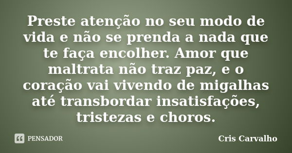 Preste atenção no seu modo de vida e não se prenda a nada que te faça encolher. Amor que maltrata não traz paz, e o coração vai vivendo de migalhas até transbor... Frase de Cris Carvalho.