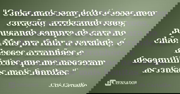 "Coisa mais sem jeito é esse meu coração, arriscando voos, pousando sempre de cara no chão. Mas pra falar a verdade, é desses arranhões e desequilíbrios qu... Frase de Cris Carvalho.
