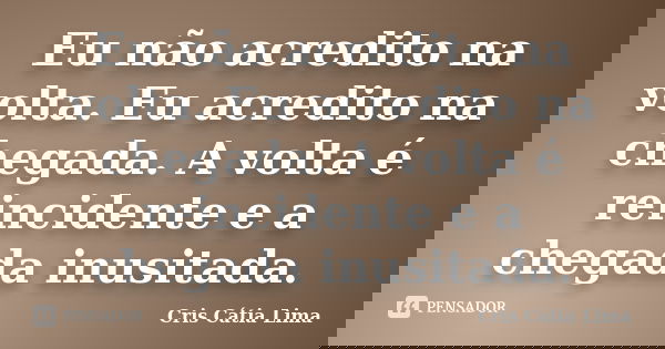 Eu não acredito na volta. Eu acredito na chegada. A volta é reincidente e a chegada inusitada.... Frase de Cris Cátia Lima.