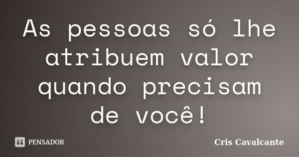 As pessoas só lhe atribuem valor quando precisam de você!... Frase de Cris Cavalcante.