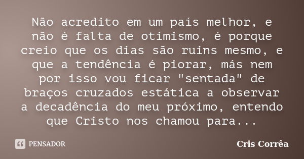 Não acredito em um país melhor, e não é falta de otimismo, é porque creio que os dias são ruins mesmo, e que a tendência é piorar, más nem por isso vou ficar &q... Frase de Cris Corrêa.