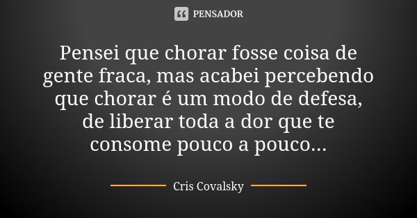 Pensei que chorar fosse coisa de gente fraca, mas acabei percebendo que chorar é um modo de defesa, de liberar toda a dor que te consome pouco a pouco...... Frase de Cris Covalsky.