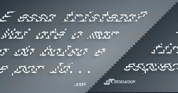 E essa tristeza? -Vai até o mar tira do bolso e esquece por lá...... Frase de Cris.