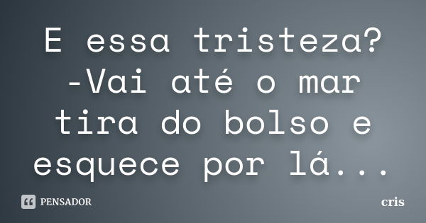 E essa tristeza? -Vai até o mar tira do bolso e esquece por lá...... Frase de Cris.