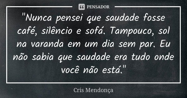 "Nunca pensei que saudade fosse café, silêncio e sofá. Tampouco, sol na varanda em um dia sem par. Eu não sabia que saudade era tudo onde você não está.&qu... Frase de Cris Mendonça.