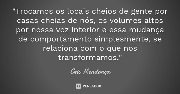 "Trocamos os locais cheios de gente por casas cheias de nós, os volumes altos por nossa voz interior e essa mudança de comportamento simplesmente, se relac... Frase de Cris Mendonça.