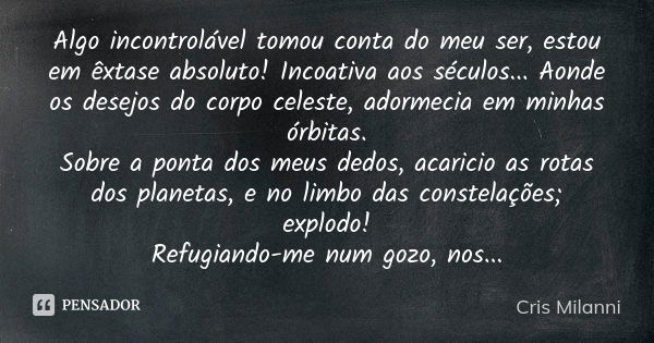 Algo incontrolável tomou conta do meu ser, estou em êxtase absoluto! Incoativa aos séculos... Aonde os desejos do corpo celeste, adormecia em minhas órbitas.
So... Frase de Cris Milanni.