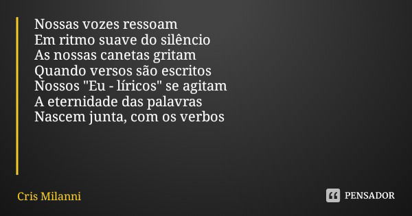 Nossas vozes ressoam
Em ritmo suave do silêncio
As nossas canetas gritam Quando versos são escritos Nossos "Eu - líricos" se agitam
A eternidade das p... Frase de Cris Milanni.