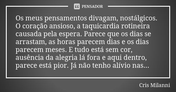 Os meus pensamentos divagam, nostálgicos.
O coração ansioso, a taquicardia rotineira causada pela espera. Parece que os dias se arrastam, as horas parecem dias ... Frase de Cris Milanni.