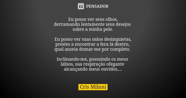 Eu posso ver seus olhos,
derramando lentamente seus desejos sobre a minha pele. Eu posso ver suas mãos desinquietas,
prestes a encontrar a fera lá dentro, qual ... Frase de Cris Milnni.