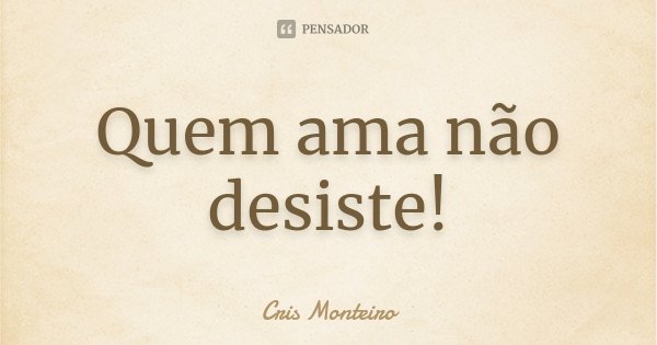Quem ama não desiste!... Frase de Cris Monteiro.