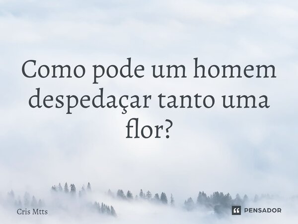 ⁠Como pode um homem despedaçar tanto uma flor?... Frase de Cris Mtts.