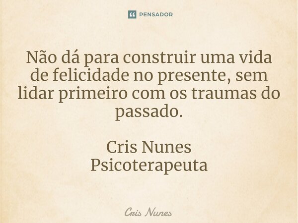 ⁠Não dá para construir uma vida de felicidade no presente, sem lidar primeiro com os traumas do passado. Cris Nunes Psicoterapeuta... Frase de Cris Nunes.