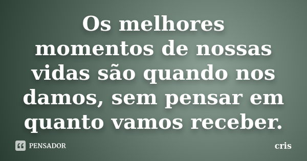 Os melhores momentos de nossas vidas são quando nos damos, sem pensar em quanto vamos receber.... Frase de Cris.