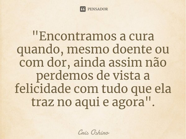 ⁠"Encontramos a cura quando, mesmo doente ou com dor, ainda assim não perdemos de vista a felicidade com tudo que ela traz no aqui e agora".... Frase de Cris Oshiro.