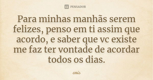 Para minhas manhãs serem felizes, penso em ti assim que acordo, e saber que vc existe me faz ter vontade de acordar todos os dias.... Frase de Cris.