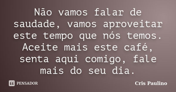 Não vamos falar de saudade, vamos aproveitar este tempo que nós temos. Aceite mais este café, senta aqui comigo, fale mais do seu dia.... Frase de Cris Paulino.