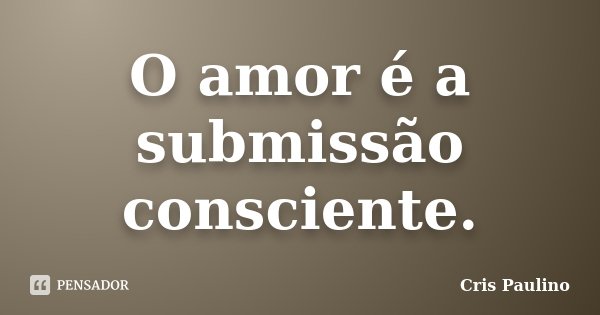 O amor é a submissão consciente.... Frase de Cris Paulino.