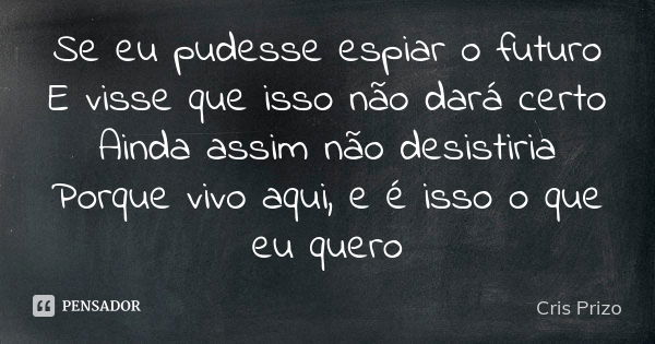 Se eu pudesse espiar o futuro E visse que isso não dará certo Ainda assim não desistiria Porque vivo aqui, e é isso o que eu quero... Frase de Cris Prizo.