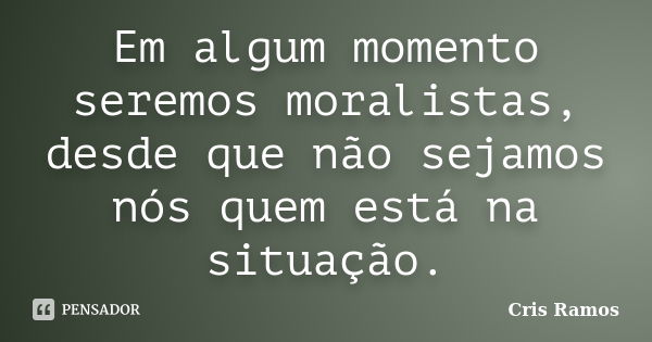 Em algum momento seremos moralistas, desde que não sejamos nós quem está na situação.... Frase de Cris Ramos.