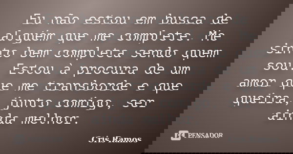 Eu não estou em busca de alguém que me complete. Me sinto bem completa sendo quem sou. Estou à procura de um amor que me transborde e que queira, junto comigo, ... Frase de Cris Ramos.