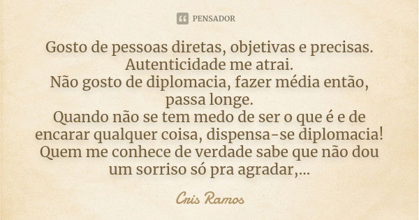 Gosto de pessoas diretas, objetivas e precisas. Autenticidade me atrai. Não gosto de diplomacia, fazer média então, passa longe. Quando não se tem medo de ser o... Frase de Cris Ramos.