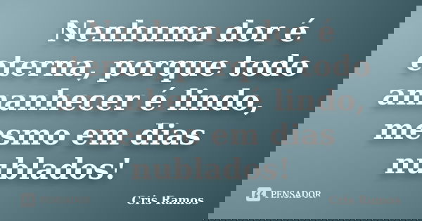 Nenhuma dor é eterna, porque todo amanhecer é lindo, mesmo em dias nublados!... Frase de Cris Ramos.