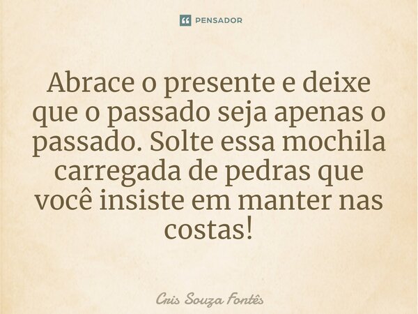⁠Abrace o presente e deixe que o passado seja apenas o passado. Solte essa mochila carregada de pedras que você insiste em manter nas costas!... Frase de Cris Souza Fontês.