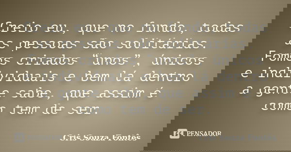 Creio eu, que no fundo, todas as pessoas são solitárias. Fomos criados “unos”, únicos e individuais e bem lá dentro a gente sabe, que assim é como tem de ser.... Frase de Cris Souza Fontês.