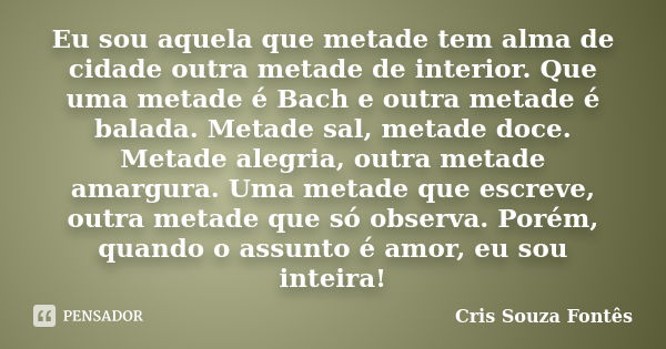 Eu sou aquela que metade tem alma de cidade outra metade de interior. Que uma metade é Bach e outra metade é balada. Metade sal, metade doce. Metade alegria, ou... Frase de Cris Souza Fontês.