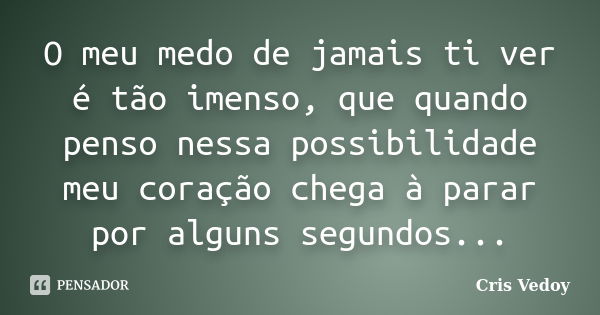 O meu medo de jamais ti ver é tão imenso, que quando penso nessa possibilidade meu coração chega à parar por alguns segundos...... Frase de Cris Vedoy.