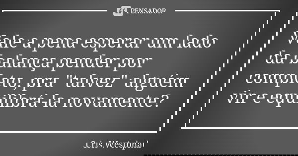 Vale a pena esperar um lado da balança pender por completo, pra "talvez" alguém vir e equilibrá-la novamente?... Frase de Cris Westphal.
