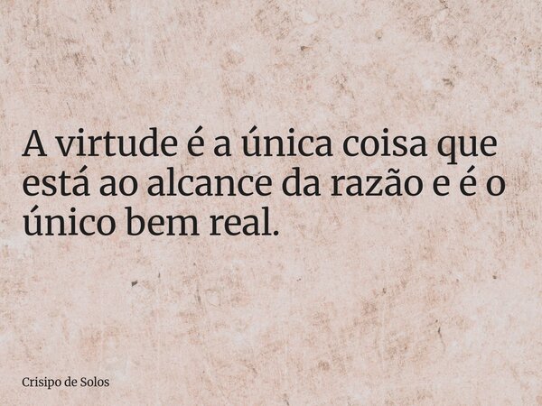 A virtude é a única coisa que está ao alcance da razão e é o único bem real.... Frase de Crisipo de Solos.