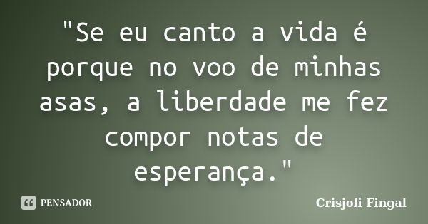 "Se eu canto a vida é porque no voo de minhas asas, a liberdade me fez compor notas de esperança."... Frase de Crisjoli Fingal.