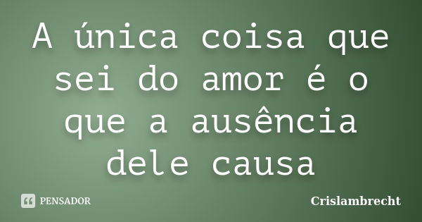 A única coisa que sei do amor é o que a ausência dele causa... Frase de Crislambrecht.