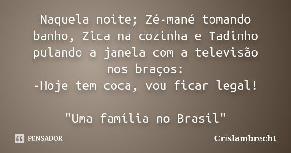 Naquela noite; Zé-mané tomando banho, Zica na cozinha e Tadinho pulando a janela com a televisão nos braços: -Hoje tem coca, vou ficar legal! "Uma família ... Frase de Crislambrecht.