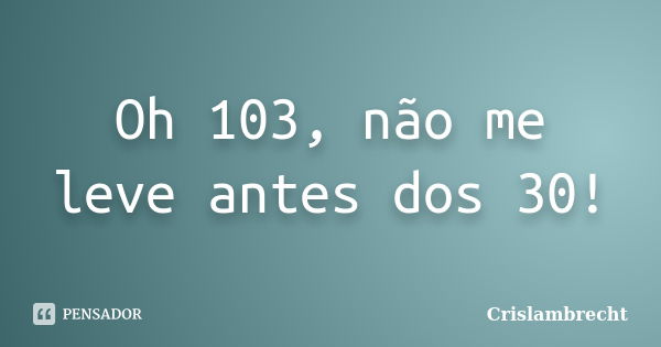 Oh 103, não me leve antes dos 30!... Frase de Crislambrecht.