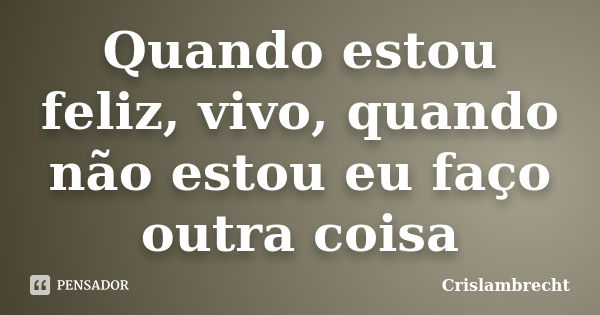 Quando estou feliz, vivo, quando não estou eu faço outra coisa... Frase de Crislambrecht.