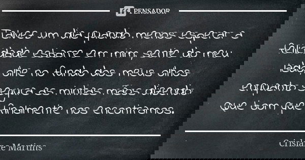 Talvez um dia quando menos esperar a felicidade esbarre em mim, sente do meu lado, olhe no fundo dos meus olhos enquanto segura as minhas mãos dizendo: Que bom ... Frase de Crislane Martins.