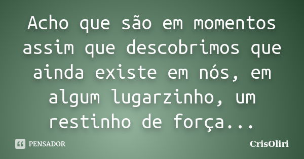 Acho que são em momentos assim que descobrimos que ainda existe em nós, em algum lugarzinho, um restinho de força...... Frase de CrisOliri.