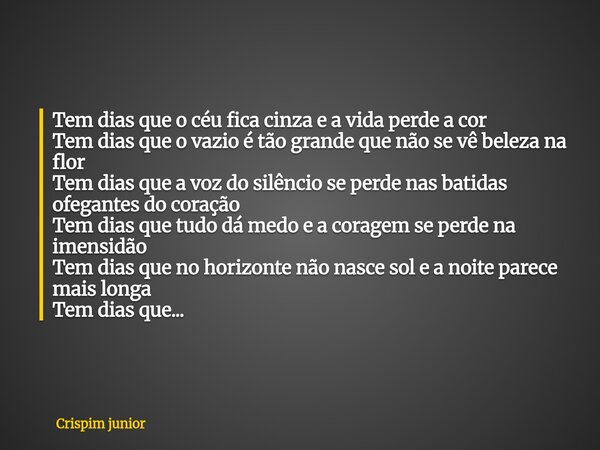 Tem dias que o céu fica cinza e a vida perde a cor Tem dias que o vazio é tão grande que não se vê beleza na flor Tem dias que a voz do silêncio se perde nas ba... Frase de Crispim junior.