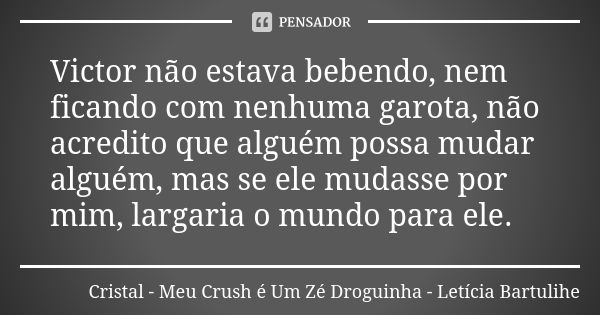 Victor não estava bebendo, nem ficando com nenhuma garota, não acredito que alguém possa mudar alguém, mas se ele mudasse por mim, largaria o mundo para ele.... Frase de Cristal - Meu Crush é Um Zé Droguinha - Letícia Bartulihe.