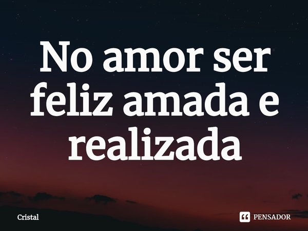 No amor ⁠ser feliz amada e realizada... Frase de Cristal.
